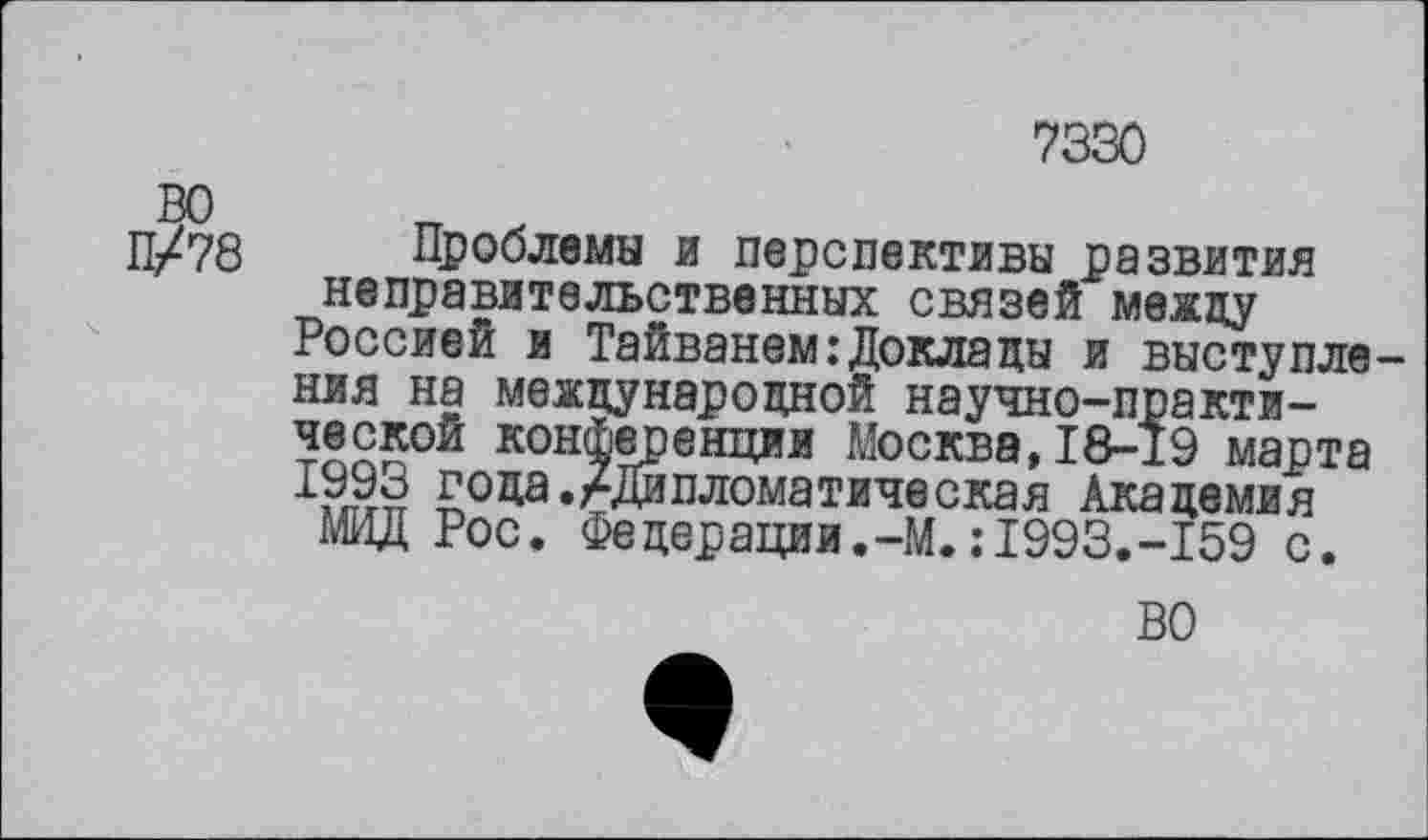 ﻿7330
ВО
П/78 Проблемы и перспективы развития неправительственных связей между
Россией и Тайванем .’Доклады и выступления на международной научно-практической конференции Москва,18-19 марта !993 г°Да./Дипломатическая Академия
МИД Рос. Федерации.-М.:1993.-159 с.
ВО